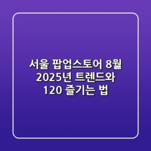서울 팝업스토어 8월, 2025년 트렌드와 120% 즐기는 법